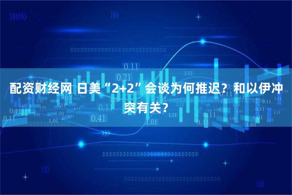 配资财经网 日美“2+2”会谈为何推迟？和以伊冲突有关？