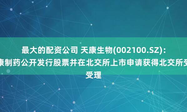 最大的配资公司 天康生物(002100.SZ)：天康制药公开发行股票并在北交所上市申请获得北交所受理