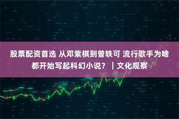 股票配资首选 从邓紫棋到曾轶可 流行歌手为啥都开始写起科幻小说？｜文化观察