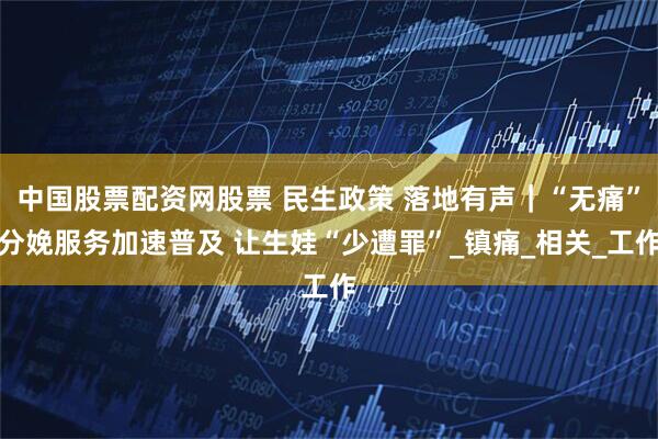 中国股票配资网股票 民生政策 落地有声｜“无痛”分娩服务加速普及 让生娃“少遭罪”_镇痛_相关_工作