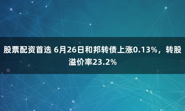 股票配资首选 6月26日和邦转债上涨0.13%，转股溢价率23.2%