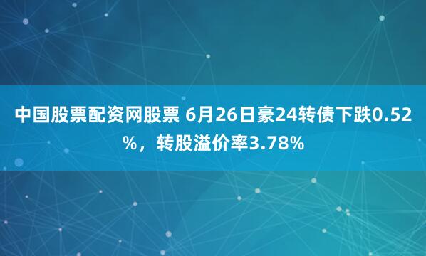 中国股票配资网股票 6月26日豪24转债下跌0.52%，转股溢价率3.78%