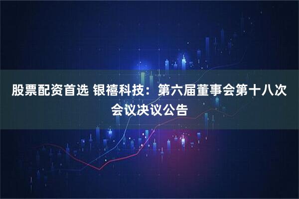 股票配资首选 银禧科技：第六届董事会第十八次会议决议公告