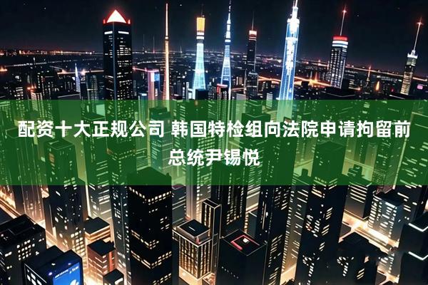 配资十大正规公司 韩国特检组向法院申请拘留前总统尹锡悦