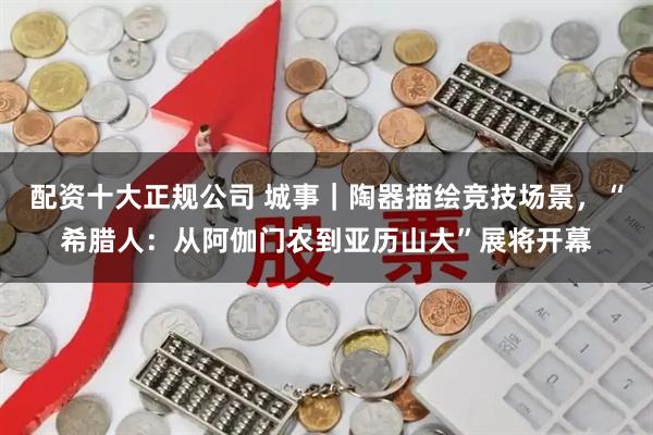 配资十大正规公司 城事｜陶器描绘竞技场景，“希腊人：从阿伽门农到亚历山大”展将开幕