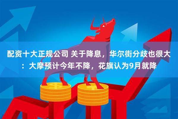 配资十大正规公司 关于降息，华尔街分歧也很大：大摩预计今年不降，花旗认为9月就降