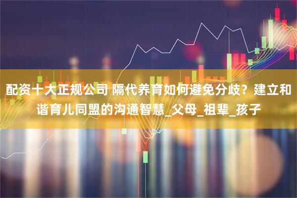 配资十大正规公司 隔代养育如何避免分歧？建立和谐育儿同盟的沟通智慧_父母_祖辈_孩子