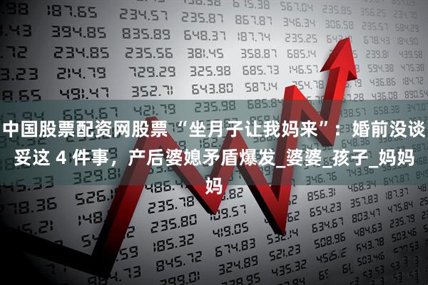 中国股票配资网股票 “坐月子让我妈来”：婚前没谈妥这 4 件事，产后婆媳矛盾爆发_婆婆_孩子_妈妈