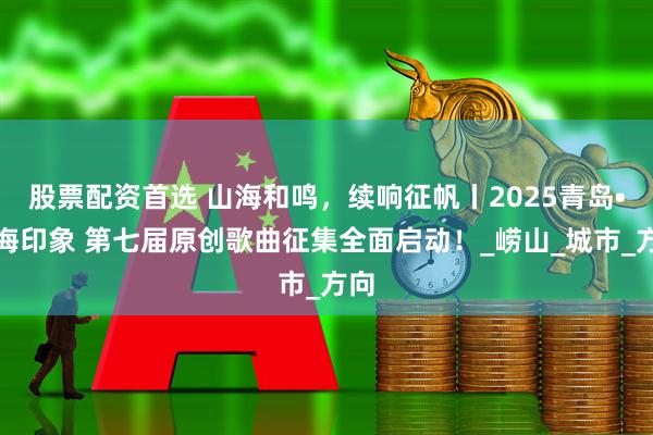 股票配资首选 山海和鸣，续响征帆丨2025青岛•山海印象 第七届原创歌曲征集全面启动！_崂山_城市_方向