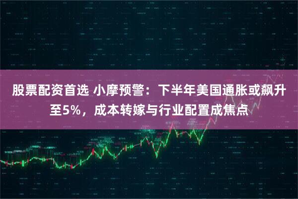 股票配资首选 小摩预警：下半年美国通胀或飙升至5%，成本转嫁与行业配置成焦点
