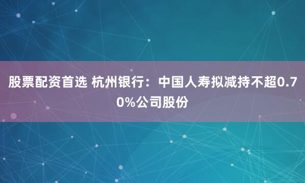 股票配资首选 杭州银行：中国人寿拟减持不超0.70%公司股份