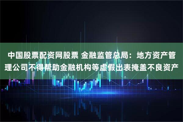 中国股票配资网股票 金融监管总局：地方资产管理公司不得帮助金融机构等虚假出表掩盖不良资产