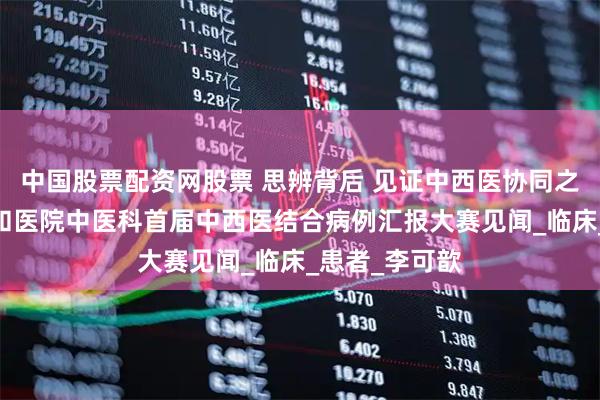 中国股票配资网股票 思辨背后 见证中西医协同之力——北京协和医院中医科首届中西医结合病例汇报大赛见闻_临床_患者_李可歆