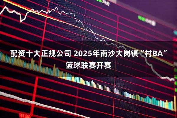 配资十大正规公司 2025年南沙大岗镇“村BA”篮球联赛开赛