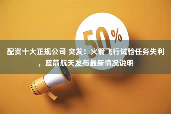 配资十大正规公司 突发！火箭飞行试验任务失利，蓝箭航天发布最新情况说明