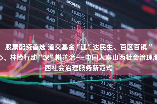 股票配资首选 道交基金“速”达民生、百区百镇“暖”聚人心、林险行动“深”耕善治——中国人寿山西社会治理服务新范式
