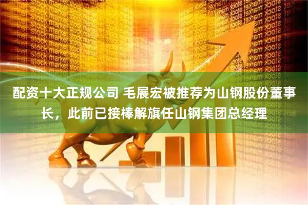 配资十大正规公司 毛展宏被推荐为山钢股份董事长，此前已接棒解旗任山钢集团总经理