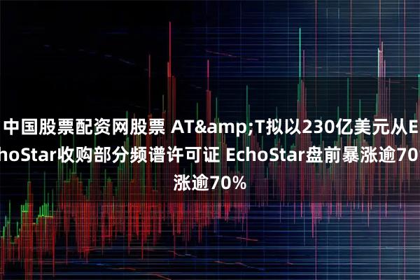 中国股票配资网股票 AT&T拟以230亿美元从EchoStar收购部分频谱许可证 EchoStar盘前暴涨逾70%
