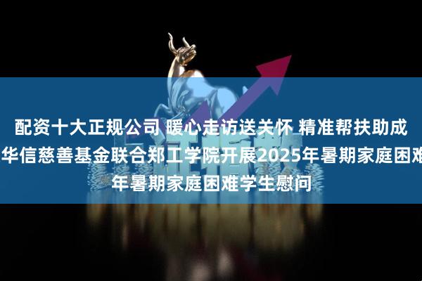 配资十大正规公司 暖心走访送关怀 精准帮扶助成长——中原华信慈善基金联合郑工学院开展2025年暑期家庭困难学生慰问