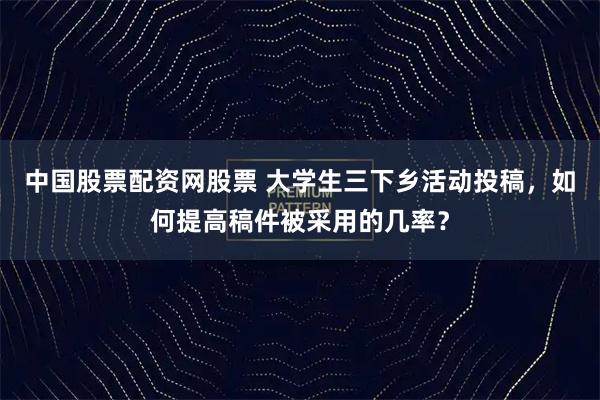中国股票配资网股票 大学生三下乡活动投稿，如何提高稿件被采用的几率？