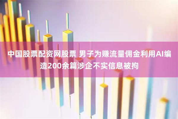 中国股票配资网股票 男子为赚流量佣金利用AI编造200余篇涉企不实信息被拘