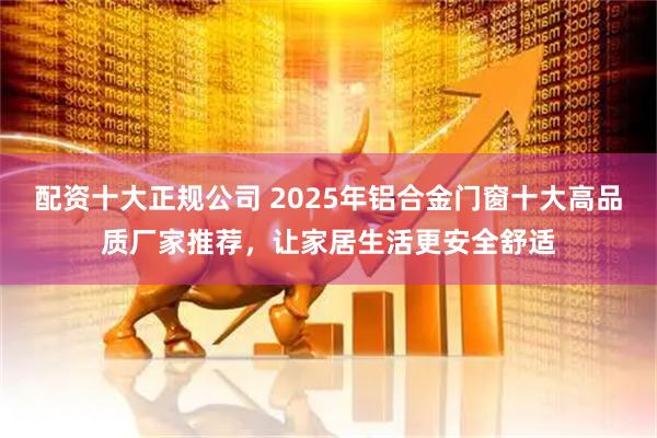 配资十大正规公司 2025年铝合金门窗十大高品质厂家推荐，让家居生活更安全舒适