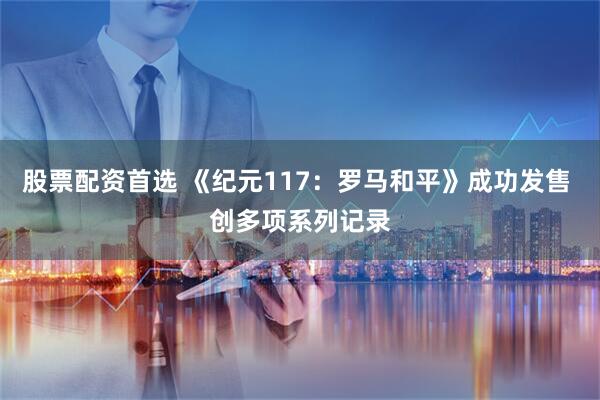 股票配资首选 《纪元117：罗马和平》成功发售 创多项系列记录