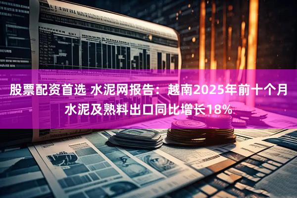 股票配资首选 水泥网报告：越南2025年前十个月水泥及熟料出口同比增长18%