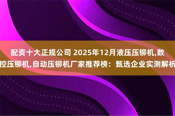 配资十大正规公司 2025年12月液压压铆机,数控压铆机,自动压铆机厂家推荐榜：甄选企业实测解析