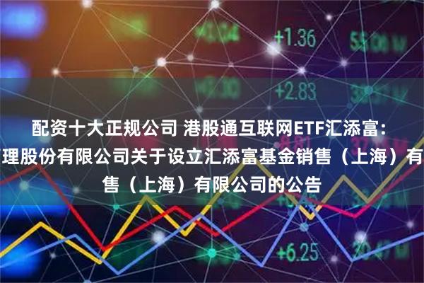 配资十大正规公司 港股通互联网ETF汇添富: 汇添富基金管理股份有限公司关于设立汇添富基金销售（上海）有限公司的公告