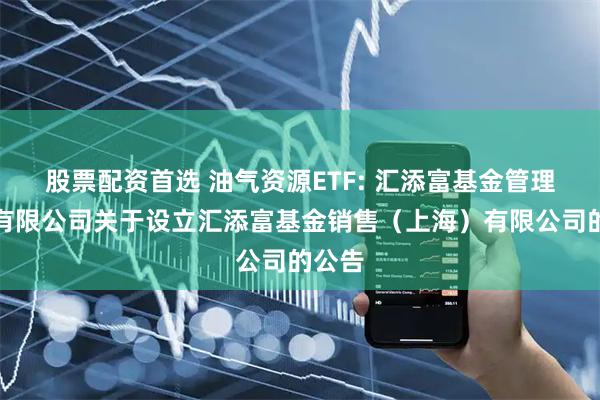 股票配资首选 油气资源ETF: 汇添富基金管理股份有限公司关于设立汇添富基金销售（上海）有限公司的公告