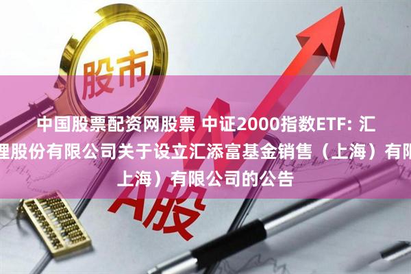 中国股票配资网股票 中证2000指数ETF: 汇添富基金管理股份有限公司关于设立汇添富基金销售（上海）有限公司的公告