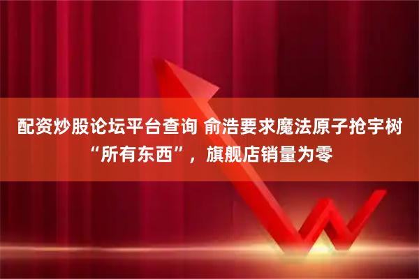 配资炒股论坛平台查询 俞浩要求魔法原子抢宇树“所有东西”,旗舰店销量为零