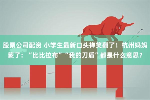 股票公司配资 小学生最新口头禅笑翻了！杭州妈妈蒙了：“比比拉布”“我的刀盾”都是什么意思？